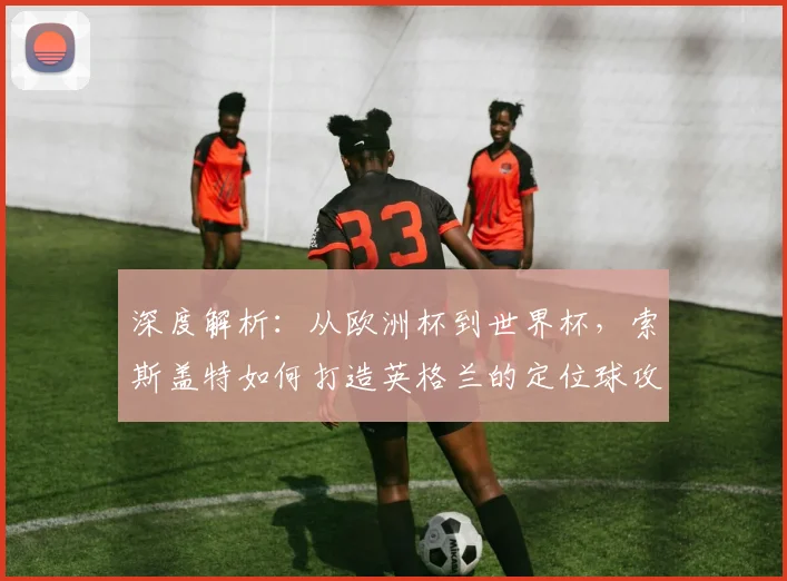 深度解析:从欧洲杯到世界杯,索斯盖特如何打造英格兰的定位球攻防体系