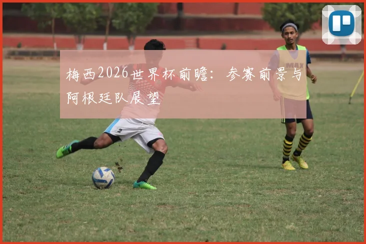 梅西2026世界杯前瞻：参赛前景与阿根廷队展望