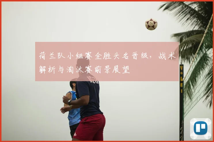荷兰队小组赛全胜头名晋级，战术解析与淘汰赛前景展望