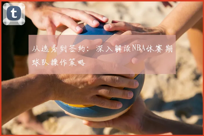 从选秀到签约：深入解读NBA休赛期球队操作策略