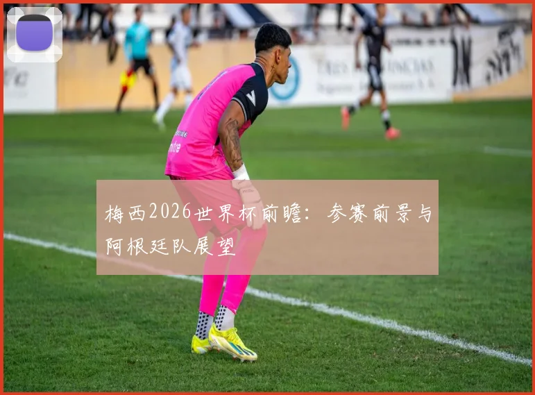 梅西2026世界杯前瞻:参赛前景与阿根廷队展望